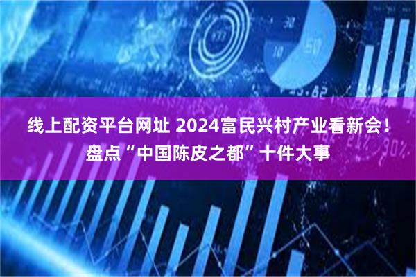 线上配资平台网址 2024富民兴村产业看新会！盘点“中国陈皮之都”十件大事