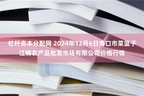 杠杆资本分配网 2024年12月6日海口市菜篮子江楠农产品批发市场有限公司价格行情