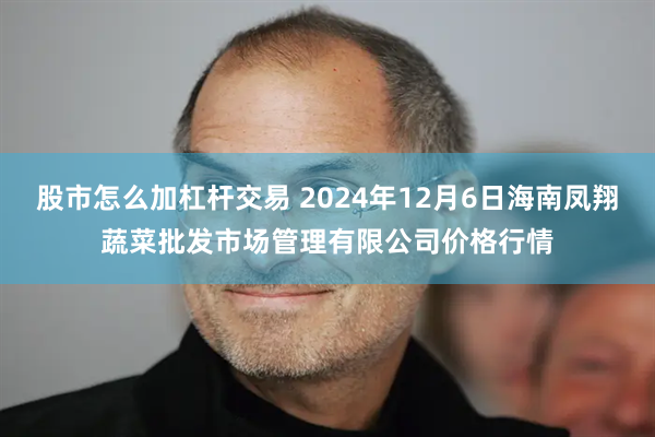 股市怎么加杠杆交易 2024年12月6日海南凤翔蔬菜批发市场管理有限公司价格行情