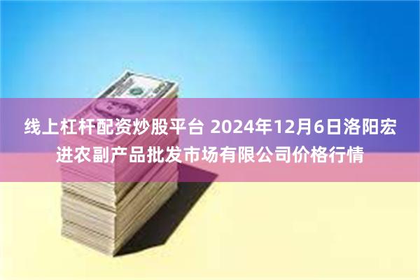 线上杠杆配资炒股平台 2024年12月6日洛阳宏进农副产品批发市场有限公司价格行情