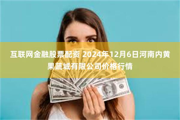 互联网金融股票配资 2024年12月6日河南内黄果蔬城有限公司价格行情