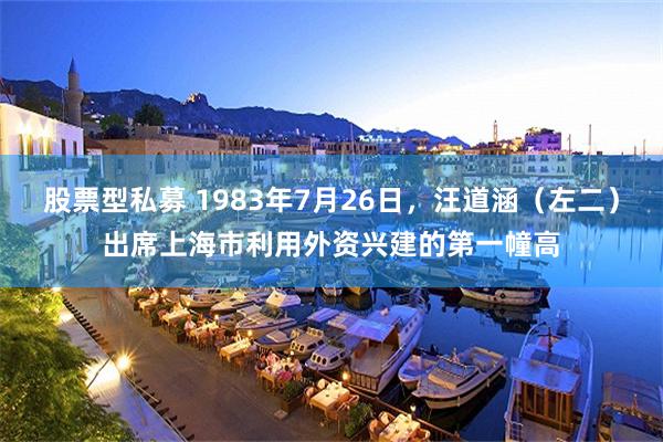 股票型私募 1983年7月26日，汪道涵（左二）出席上海市利用外资兴建的第一幢高