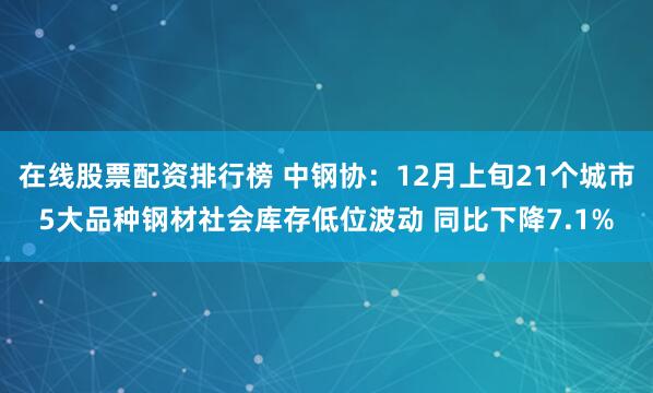 在线股票配资排行榜 中钢协：12月上旬21个城市5大品种钢材社会库存低位波动 同比下降7.1%