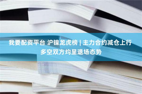 我要配资平台 沪镍龙虎榜 | 主力合约减仓上行 多空双方均呈退场态势