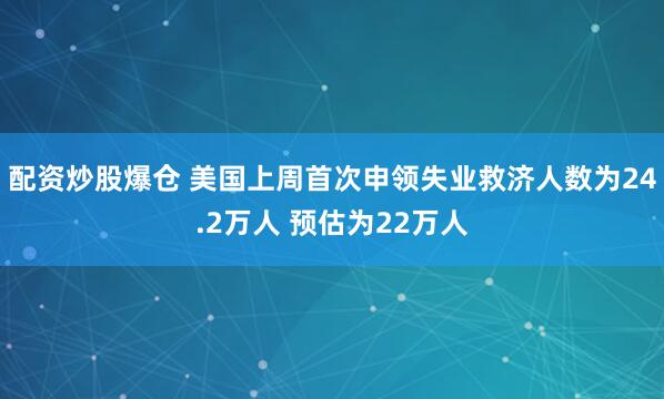 配资炒股爆仓 美国上周首次申领失业救济人数为24.2万人 预估为22万人