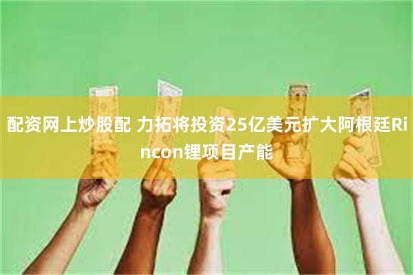 配资网上炒股配 力拓将投资25亿美元扩大阿根廷Rincon锂项目产能