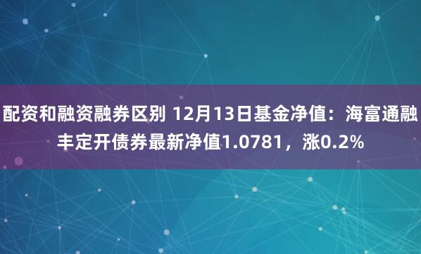 配资和融资融券区别 12月13日基金净值：海富通融丰定开债券最新净值1.0781，涨0.2%