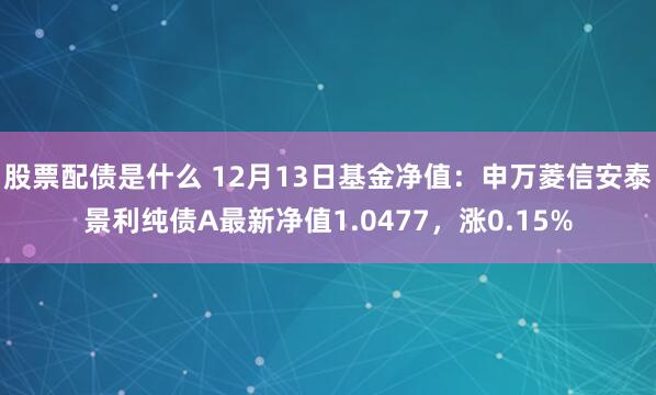 股票配债是什么 12月13日基金净值：申万菱信安泰景利纯债A最新净值1.0477，涨0.15%