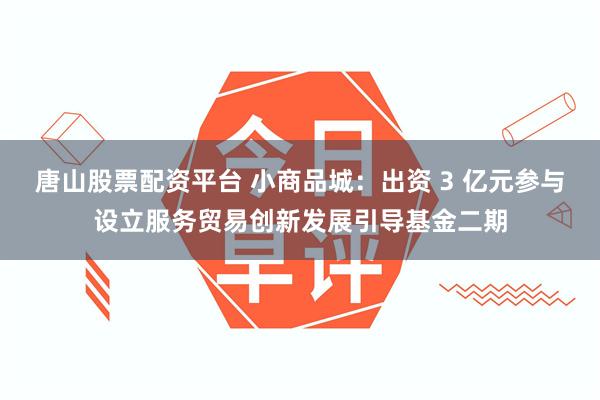 唐山股票配资平台 小商品城：出资 3 亿元参与设立服务贸易创新发展引导基金二期