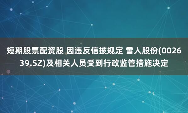 短期股票配资股 因违反信披规定 雪人股份(002639.SZ)及相关人员受到行政监管措施决定