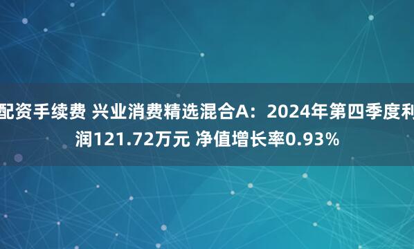 配资手续费 兴业消费精选混合A：2024年第四季度利润121.72万元 净值增长率0.93%