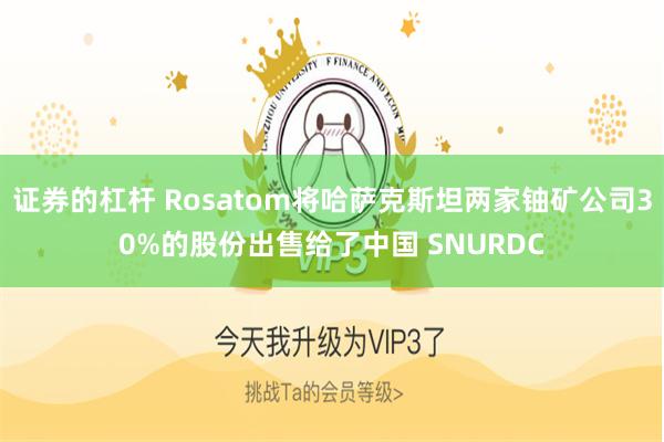 证券的杠杆 Rosatom将哈萨克斯坦两家铀矿公司30%的股份出售给了中国 SNURDC