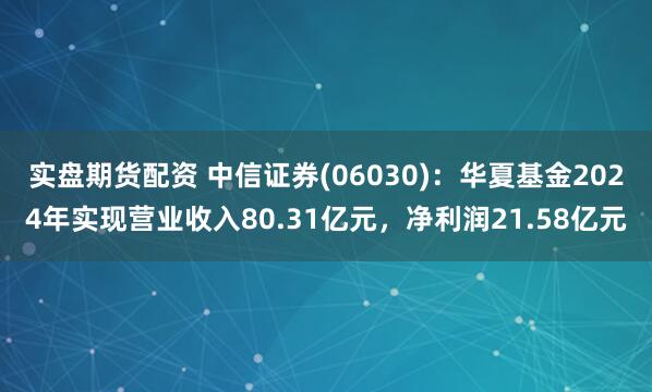 实盘期货配资 中信证券(06030)：华夏基金2024年实现营业收入80.31亿元，净利润21.58亿元