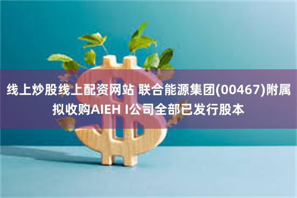 线上炒股线上配资网站 联合能源集团(00467)附属拟收购AIEH I公司全部已发行股本