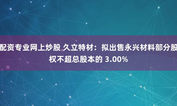 配资专业网上炒股 久立特材：拟出售永兴材料部分股权不超总股本的 3.00%