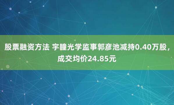 股票融资方法 宇瞳光学监事郭彦池减持0.40万股，成交均价24.85元