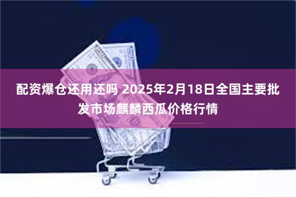 配资爆仓还用还吗 2025年2月18日全国主要批发市场麒麟西瓜价格行情