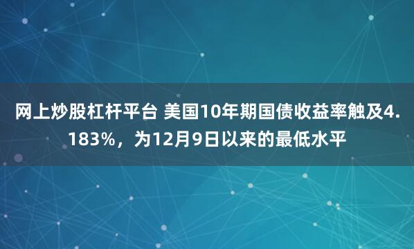 网上炒股杠杆平台 美国10年期国债收益率触及4.183%，为12月9日以来的最低水平