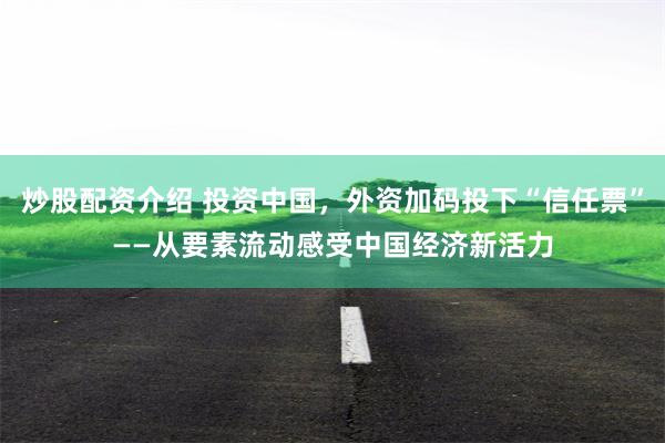 炒股配资介绍 投资中国，外资加码投下“信任票”——从要素流动感受中国经济新活力