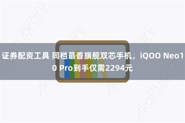 证券配资工具 同档最香旗舰双芯手机，iQOO Neo10 Pro到手仅需2294元