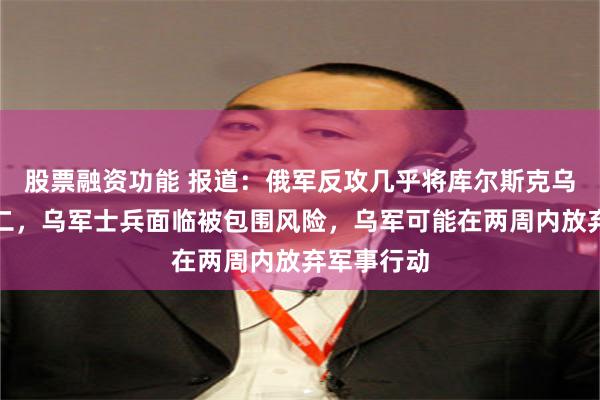 股票融资功能 报道：俄军反攻几乎将库尔斯克乌军一分为二，乌军士兵面临被包围风险，乌军可能在两周内放弃军事行动