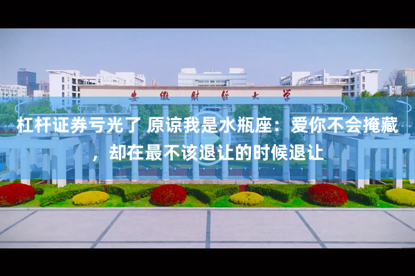 杠杆证券亏光了 原谅我是水瓶座：爱你不会掩藏，却在最不该退让的时候退让