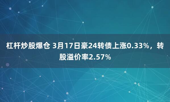 杠杆炒股爆仓 3月17日豪24转债上涨0.33%，转股溢价率2.57%