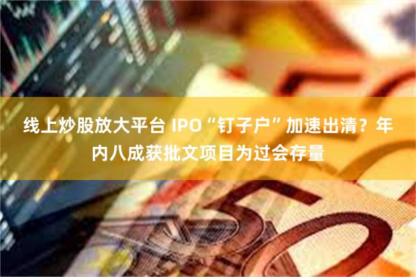 线上炒股放大平台 IPO“钉子户”加速出清？年内八成获批文项目为过会存量